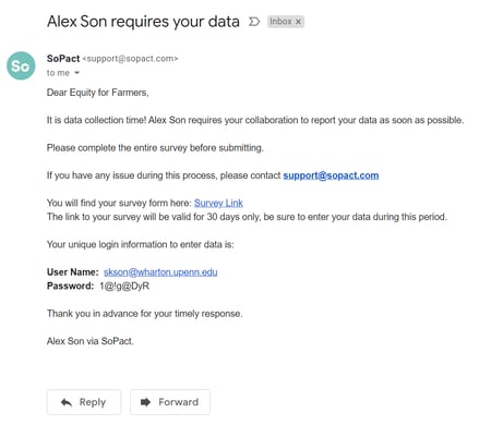Alex Son requires your data 
Sopact 
to me — 
Dear Equity for Farmers, 
D 
Inbox 
It is data collection time! Alex Son requires your collaboration to report your data as soon as possible. 
Please complete the entire survey before submitting. 
If you have any issue during this process, please contact support@sopagt.gqm 
You will find your survey form here: Survey_Link 
The link to your Survey will be valid for 30 days only, be Sure to enter your data during this period. 
Your unique login information to enter data is: 
user Name: skson@wharton.upenn.edu 
password: 
Thank you in advance for your timely response. 
Alex Son via Sopact. 
Reply 
Forward 